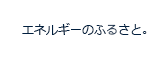 えねるぎーのふるさと。